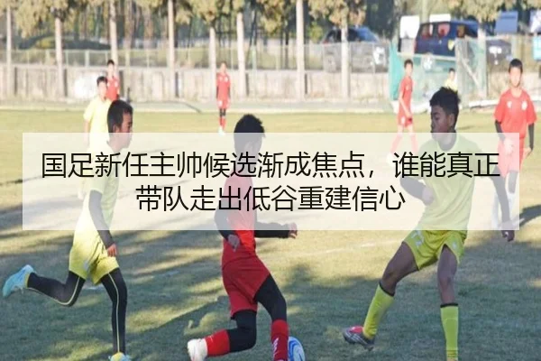 国足新任主帅候选渐成焦点，谁能真正带队走出低谷重建信心 - pazhenren