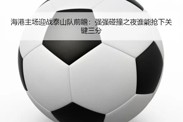 海港主场迎战泰山队前瞻：强强碰撞之夜谁能抢下关键三分 - pazhenren